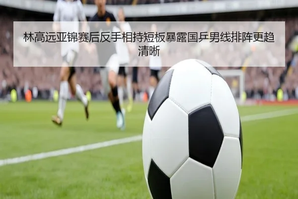 林高远亚锦赛后反手相持短板暴露国乒男线排阵更趋清晰（BaJIeSPORtS）