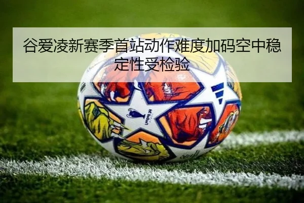 谷爱凌新赛季首站动作难度加码空中稳定性受检验（BaJIeSPORtS）